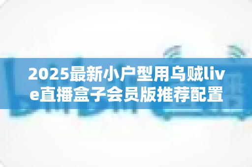 2025最新小户型用乌贼live直播盒子会员版推荐配置全攻略:小空间也能打造专业级高清直播间 2025最新小户型用乌贼live直播盒子会员版推荐配置全攻略:小空间也能打造专业级高清直播间