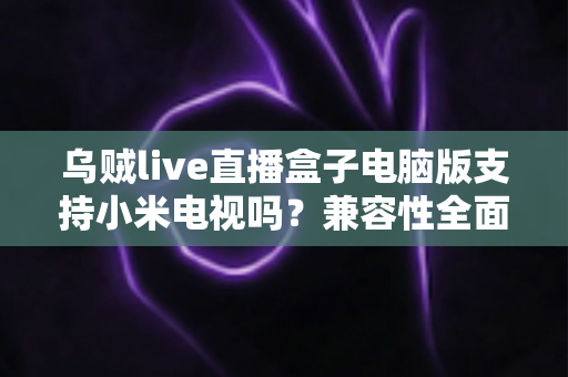 乌贼live直播盒子电脑版支持小米电视吗?兼容性全面解析与安装使用指南 乌贼live直播盒子电脑版支持小米电视吗?兼容性全面解析与安装使用指南