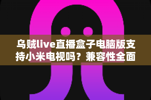 乌贼live直播盒子电脑版支持小米电视吗？兼容性全面解析与安装使用指南