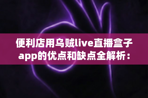 便利店用乌贼live直播盒子app的优点和缺点全解析：便利店主选型直播工具前必读的实用指南
