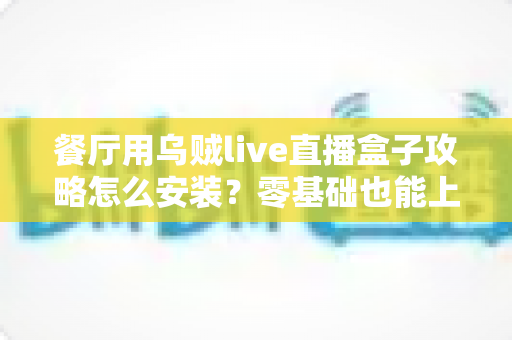 餐厅用乌贼live直播盒子攻略怎么安装？零基础也能上手的完整安装教程与引流实战指南