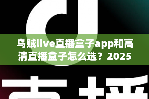 乌贼live直播盒子app和高清直播盒子怎么选?2025年最全避坑指南助你轻松找到理想观影方案 乌贼live直播盒子app和高清直播盒子怎么选?2025年最全避坑指南助你轻松找到理想观影方案