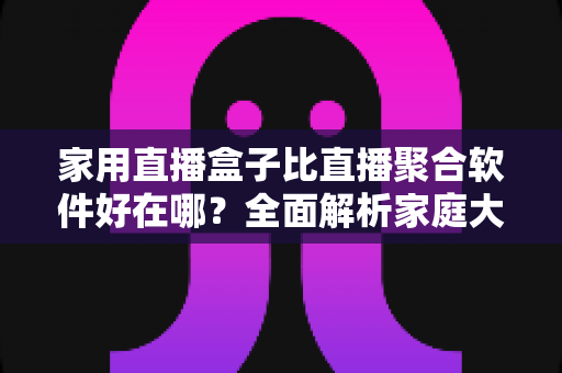 家用直播盒子比直播聚合软件好在哪？全面解析家庭大屏观影的更优选择