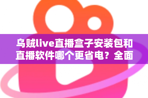乌贼live直播盒子安装包和直播软件哪个更省电?全面功耗对比与省电优化全攻略 乌贼live直播盒子安装包和直播软件哪个更省电?全面功耗对比与省电优化全攻略