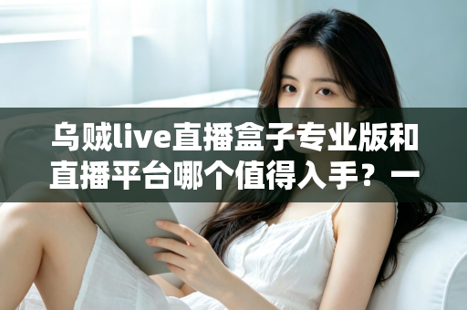 乌贼live直播盒子专业版和直播平台哪个值得入手?一篇深度对比帮你选出最优方案 乌贼live直播盒子专业版和直播平台哪个值得入手?一篇深度对比帮你选出最优方案