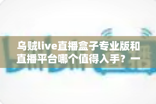 乌贼live直播盒子专业版和直播平台哪个值得入手?一篇深度对比帮你选出最优方案 乌贼live直播盒子专业版和直播平台哪个值得入手?一篇深度对比帮你选出最优方案
