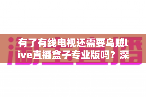 有了有线电视还需要乌贼live直播盒子专业版吗？深度解析帮你做出明智选择