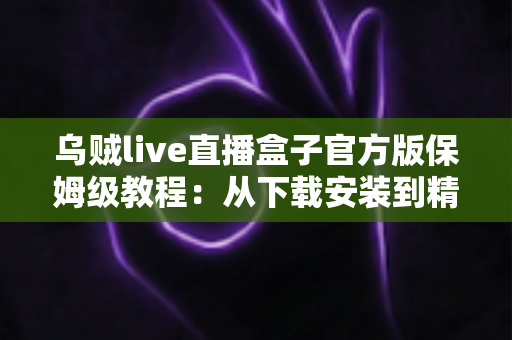乌贼live直播盒子官方版保姆级教程：从下载安装到精通使用的全流程指南