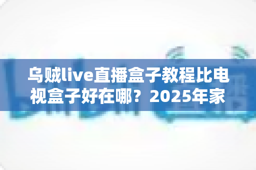 乌贼live直播盒子教程比电视盒子好在哪？2025年家庭观影方案深度对比与选购指南