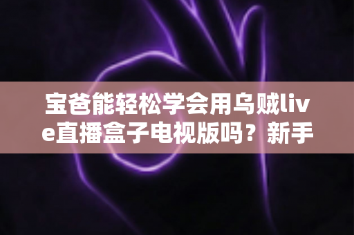 宝爸能轻松学会用乌贼live直播盒子电视版吗?新手宝爸零基础上手指南与实用技巧全解析 宝爸能轻松学会用乌贼live直播盒子电视版吗?新手宝爸零基础上手指南与实用技巧全解析