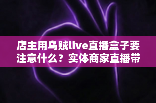 店主用乌贼live直播盒子要注意什么?实体商家直播带货设备使用避坑指南 店主用乌贼live直播盒子要注意什么?实体商家直播带货设备使用避坑指南