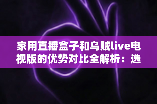 家用直播盒子和乌贼live电视版的优势对比全解析:选对方案,让客厅大屏焕然一新 家用直播盒子和乌贼live电视版的优势对比全解析:选对方案,让客厅大屏焕然一新