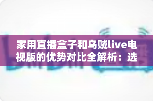 家用直播盒子和乌贼live电视版的优势对比全解析：选对方案，让客厅大屏焕然一新