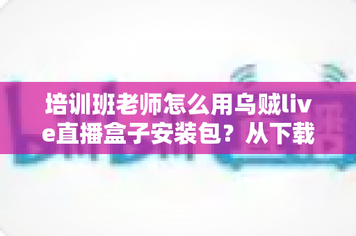 培训班老师怎么用乌贼live直播盒子安装包?从下载安装到开播授课的完整教学指南 培训班老师怎么用乌贼live直播盒子安装包?从下载安装到开播授课的完整教学指南