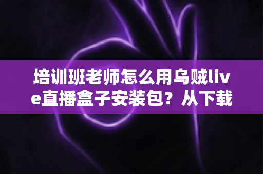 培训班老师怎么用乌贼live直播盒子安装包？从下载安装到开播授课的完整教学指南