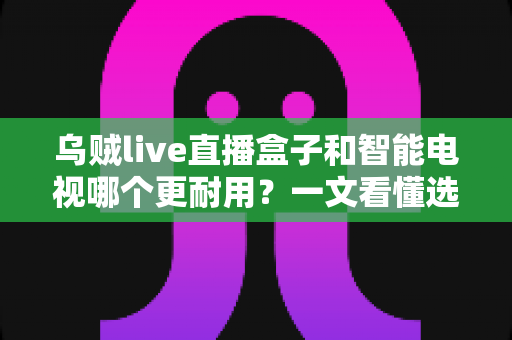 乌贼live直播盒子和智能电视哪个更耐用?一文看懂选购真相,让您花钱不后悔 乌贼live直播盒子和智能电视哪个更耐用?一文看懂选购真相,让您花钱不后悔
