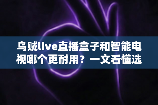 乌贼live直播盒子和智能电视哪个更耐用？一文看懂选购真相，让您花钱不后悔