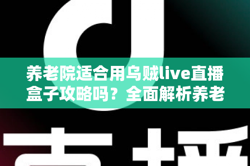 养老院适合用乌贼live直播盒子攻略吗?全面解析养老机构智能化娱乐新选择 养老院适合用乌贼live直播盒子攻略吗?全面解析养老机构智能化娱乐新选择