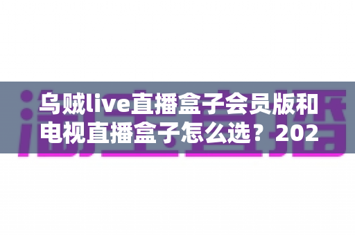 乌贼live直播盒子会员版和电视直播盒子怎么选？2025年最新选购攻略与深度对比解析