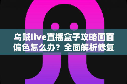 乌贼live直播盒子攻略画面偏色怎么办？全面解析修复偏色问题的实用方法