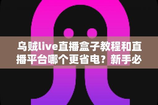 乌贼live直播盒子教程和直播平台哪个更省电？新手必看的完整安装指南与省电攻略