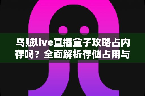 乌贼live直播盒子攻略占内存吗？全面解析存储占用与优化技巧
