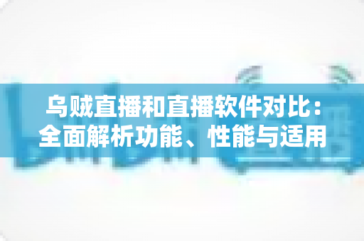 乌贼直播和直播软件对比：全面解析功能、性能与适用场景，帮你选出最适合的直播方案