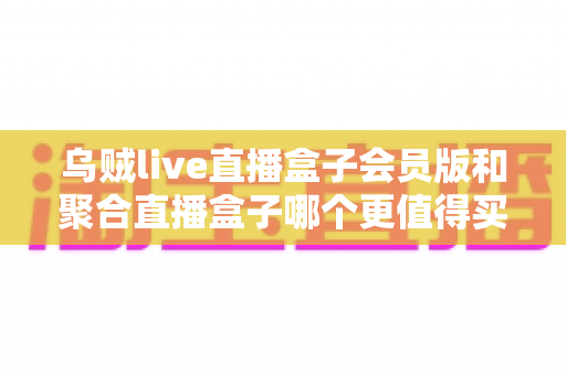 乌贼live直播盒子会员版和聚合直播盒子哪个更值得买？深度选购指南帮你一次看懂