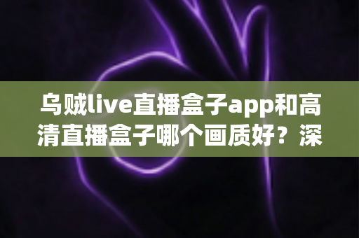 乌贼live直播盒子app和高清直播盒子哪个画质好？深度画质对比评测助你选出最佳直播伴侣