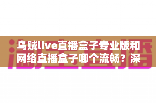 乌贼live直播盒子专业版和网络直播盒子哪个流畅?深度对比解析与流畅观看全指南 乌贼live直播盒子专业版和网络直播盒子哪个流畅?深度对比解析与流畅观看全指南