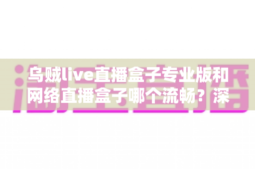 乌贼live直播盒子专业版和网络直播盒子哪个流畅？深度对比解析与流畅观看全指南