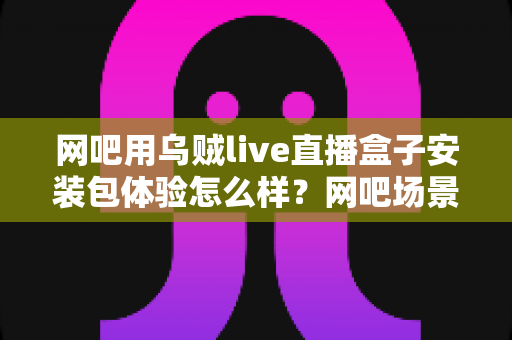 网吧用乌贼live直播盒子安装包体验怎么样?网吧场景安装与使用全流程深度评测 网吧用乌贼live直播盒子安装包体验怎么样?网吧场景安装与使用全流程深度评测