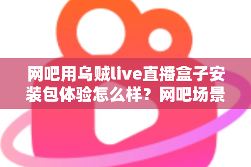 网吧用乌贼live直播盒子安装包体验怎么样？网吧场景安装与使用全流程深度评测