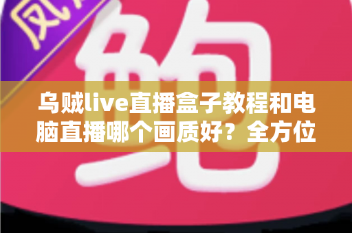 乌贼live直播盒子教程和电脑直播哪个画质好?全方位直播画质深度测评与选择指南 乌贼live直播盒子教程和电脑直播哪个画质好?全方位直播画质深度测评与选择指南