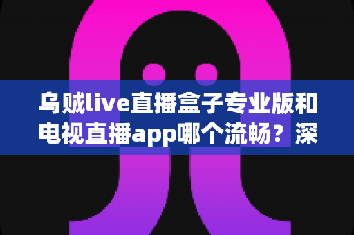乌贼live直播盒子专业版和电视直播app哪个流畅?深度对比解析助你告别卡顿烦恼 乌贼live直播盒子专业版和电视直播app哪个流畅?深度对比解析助你告别卡顿烦恼