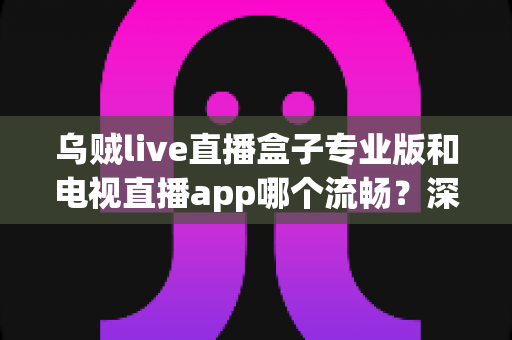 乌贼live直播盒子专业版和电视直播app哪个流畅？深度对比解析助你告别卡顿烦恼
