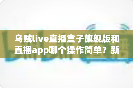 乌贼live直播盒子旗舰版和直播app哪个操作简单？新手也能看懂的全面对比与使用指南