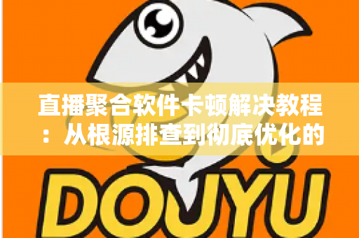 直播聚合软件卡顿解决教程：从根源排查到彻底优化的完整指南