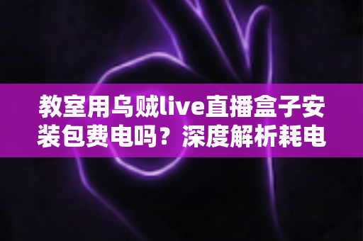 教室用乌贼live直播盒子安装包费电吗?深度解析耗电真相与实用省电指南 教室用乌贼live直播盒子安装包费电吗?深度解析耗电真相与实用省电指南