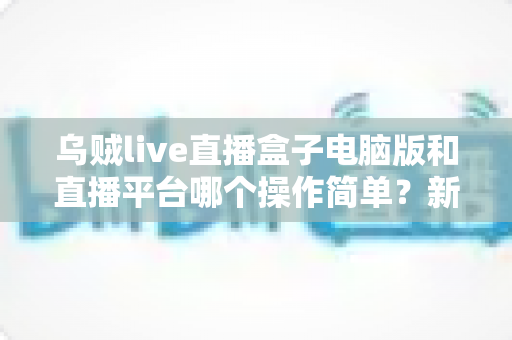 乌贼live直播盒子电脑版和直播平台哪个操作简单?新手主播快速上手全攻略 乌贼live直播盒子电脑版和直播平台哪个操作简单?新手主播快速上手全攻略