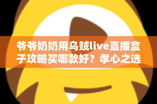 爷爷奶奶用乌贼live直播盒子攻略买哪款好？孝心之选：一文读懂长辈专属直播盒子选购全攻略