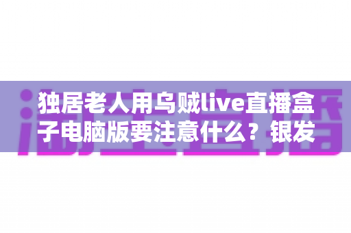 独居老人用乌贼live直播盒子电脑版要注意什么?银发族安全使用直播盒子的实用全指南 独居老人用乌贼live直播盒子电脑版要注意什么?银发族安全使用直播盒子的实用全指南