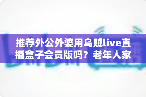 推荐外公外婆用乌贼live直播盒子会员版吗?老年人家用直播盒子选购与使用全指南 推荐外公外婆用乌贼live直播盒子会员版吗?老年人家用直播盒子选购与使用全指南