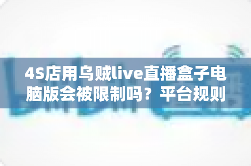 4S店用乌贼live直播盒子电脑版会被限制吗?平台规则、潜在风险与合规使用全解析 4S店用乌贼live直播盒子电脑版会被限制吗?平台规则、潜在风险与合规使用全解析
