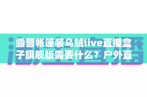 露营帐篷装乌贼live直播盒子旗舰版需要什么?户外直播装备一站式指南 露营帐篷装乌贼live直播盒子旗舰版需要什么?户外直播装备一站式指南