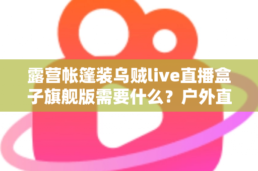 露营帐篷装乌贼live直播盒子旗舰版需要什么？户外直播装备一站式指南