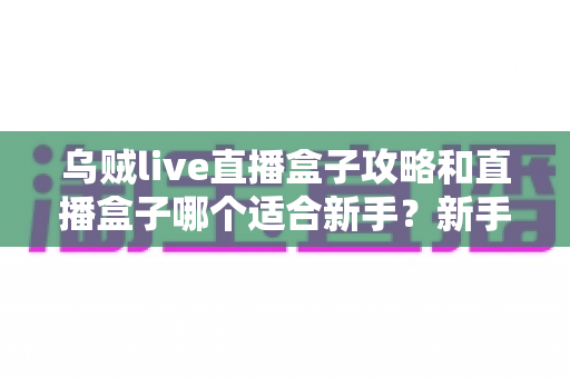 乌贼live直播盒子攻略和直播盒子哪个适合新手?新手入门全指南一文读懂 乌贼live直播盒子攻略和直播盒子哪个适合新手?新手入门全指南一文读懂