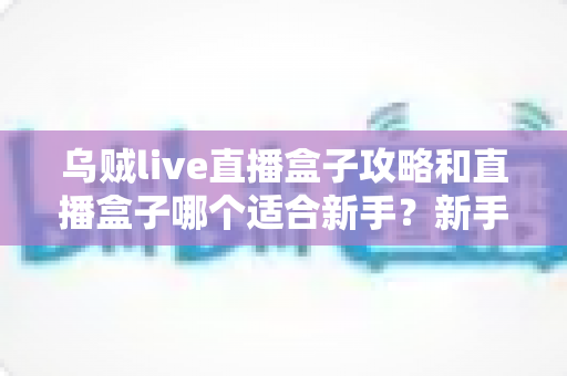 乌贼live直播盒子攻略和直播盒子哪个适合新手?新手入门全指南一文读懂 乌贼live直播盒子攻略和直播盒子哪个适合新手?新手入门全指南一文读懂