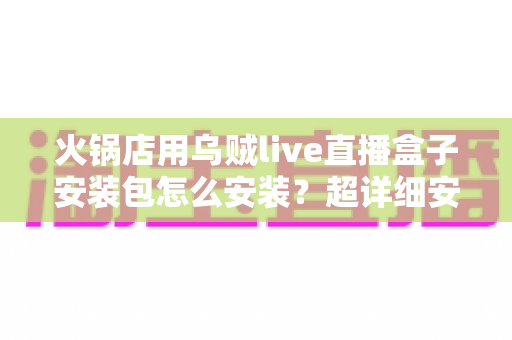 火锅店用乌贼live直播盒子安装包怎么安装？超详细安装教程与实战运营指南，帮你快速开启门店直播引流新篇