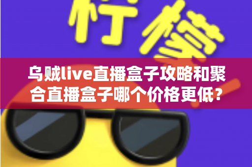 乌贼live直播盒子攻略和聚合直播盒子哪个价格更低？全面价格对比与高性价比选购指南